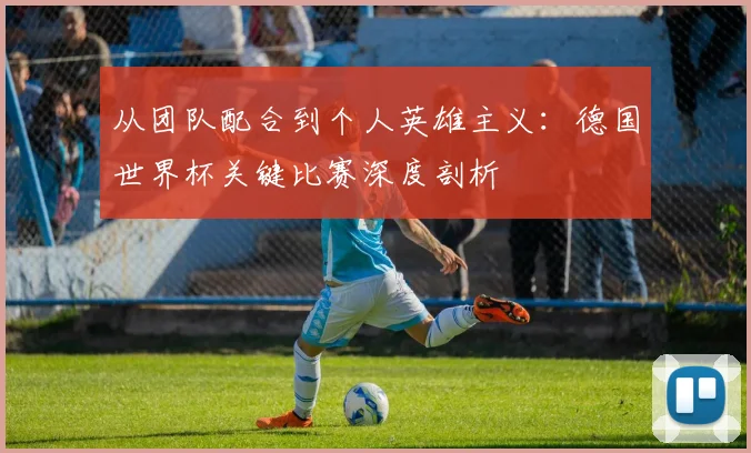 从团队配合到个人英雄主义:德国世界杯关键比赛深度剖析