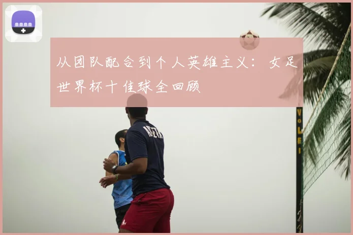 从团队配合到个人英雄主义:女足世界杯十佳球全回顾